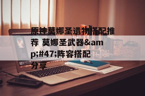 原神莫娜圣遗物搭配推荐 莫娜圣武器&#47;阵容搭配分享