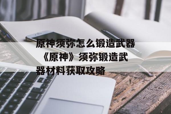 原神须弥怎么锻造武器 《原神》须弥锻造武器材料获取攻略