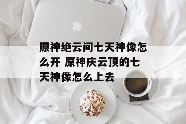 原神绝云间七天神像怎么开 原神庆云顶的七天神像怎么上去