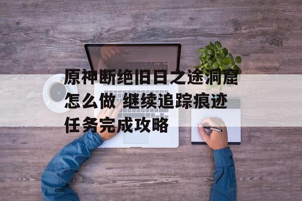 原神断绝旧日之途洞窟怎么做 继续追踪痕迹任务完成攻略