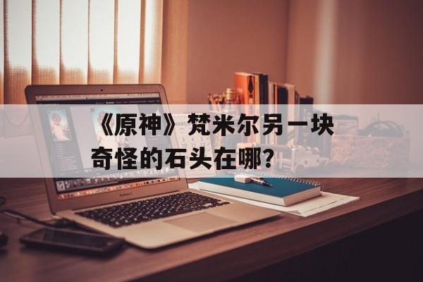 《原神》梵米尔另一块奇怪的石头在哪？