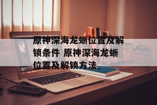原神深海龙蜥位置及解锁条件 原神深海龙蜥位置及解锁方法