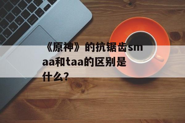 《原神》的抗锯齿smaa和taa的区别是什么？