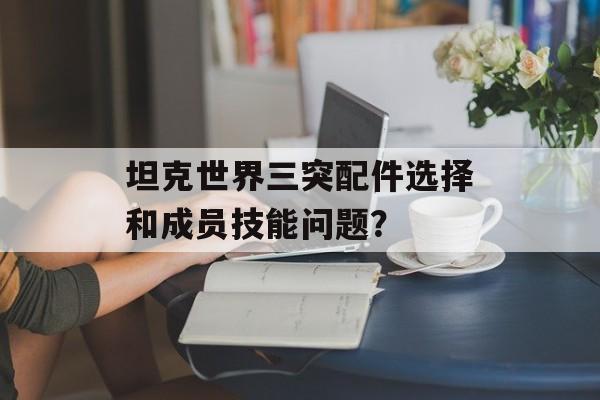 坦克世界三突配件选择和成员技能问题？