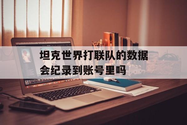 坦克世界打联队的数据会纪录到账号里吗