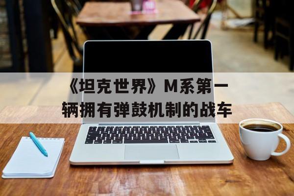 《坦克世界》M系第一辆拥有弹鼓机制的战车