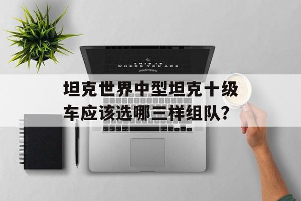 坦克世界中型坦克十级车应该选哪三样组队？