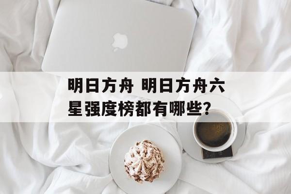 明日方舟 明日方舟六星强度榜都有哪些？