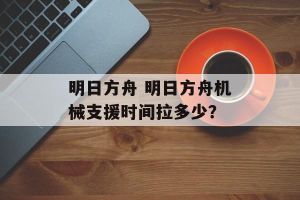 明日方舟 明日方舟机械支援时间拉多少？
