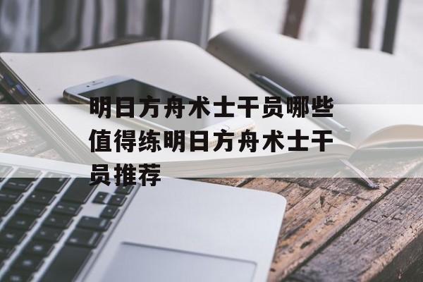 明日方舟术士干员哪些值得练明日方舟术士干员推荐