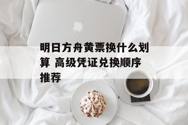 明日方舟黄票换什么划算 高级凭证兑换顺序推荐