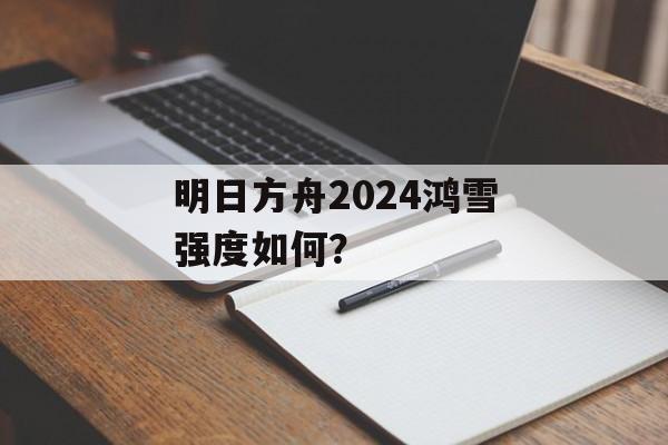 明日方舟2024鸿雪强度如何？