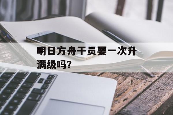 明日方舟干员要一次升满级吗？