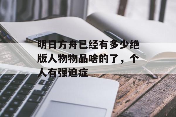 明日方舟已经有多少绝版人物物品啥的了，个人有强迫症