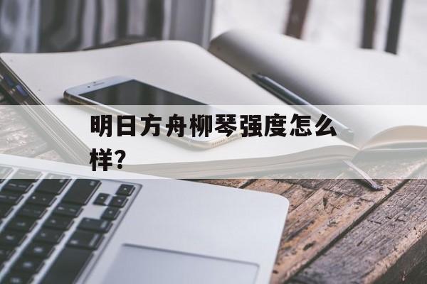 明日方舟柳琴强度怎么样？