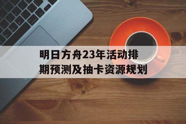 明日方舟23年活动排期预测及抽卡资源规划