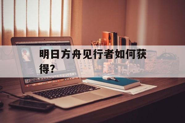 明日方舟见行者如何获得？