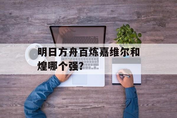 明日方舟百炼嘉维尔和煌哪个强？