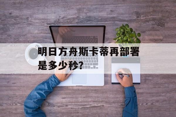 明日方舟斯卡蒂再部署是多少秒？
