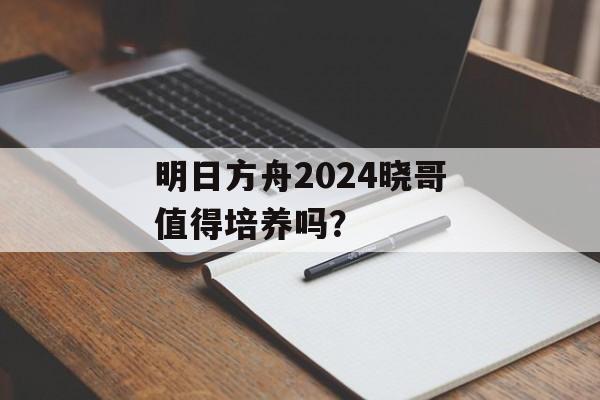 明日方舟2024晓哥值得培养吗？