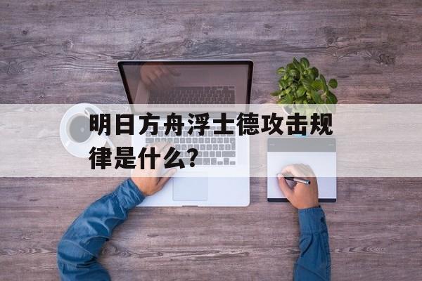 明日方舟浮士德攻击规律是什么？