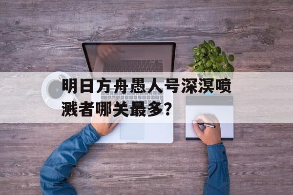 明日方舟愚人号深溟喷溅者哪关最多？