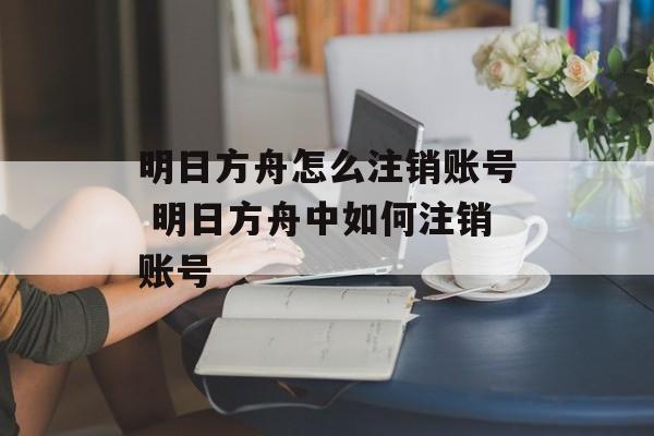 明日方舟怎么注销账号 明日方舟中如何注销账号