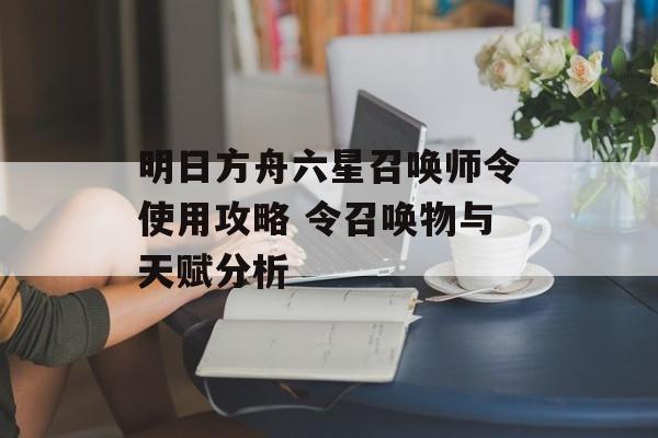明日方舟六星召唤师令使用攻略 令召唤物与天赋分析