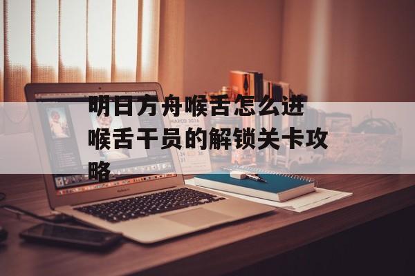 明日方舟喉舌怎么进 喉舌干员的解锁关卡攻略