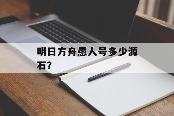 明日方舟愚人号多少源石？