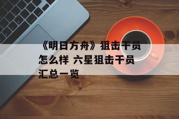 《明日方舟》狙击干员怎么样 六星狙击干员汇总一览