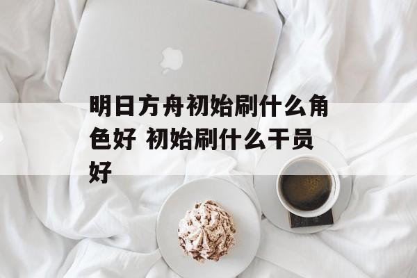 明日方舟初始刷什么角色好 初始刷什么干员好