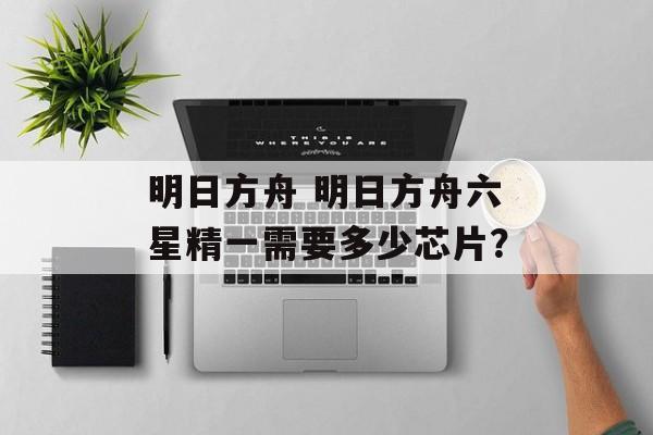 明日方舟 明日方舟六星精一需要多少芯片？