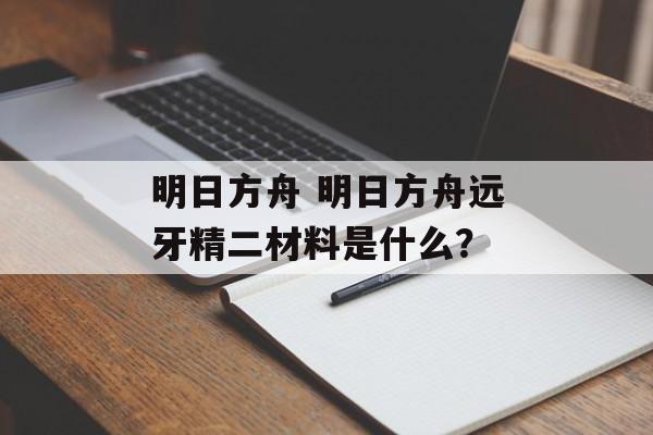 明日方舟 明日方舟远牙精二材料是什么？