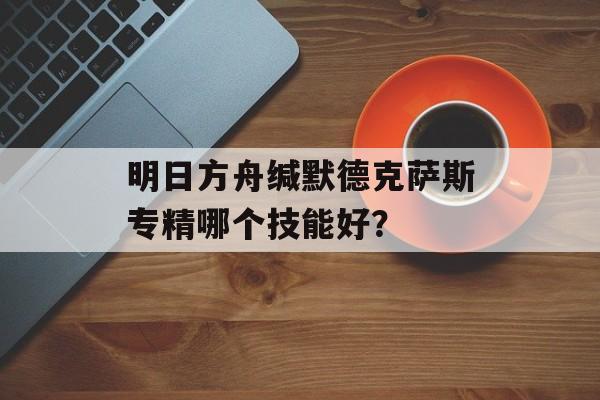 明日方舟缄默德克萨斯专精哪个技能好？