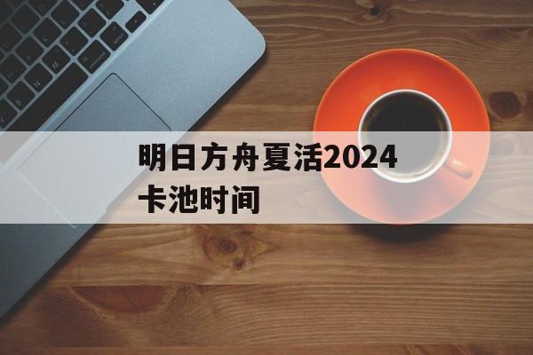 明日方舟夏活2024卡池时间