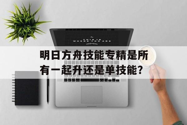 明日方舟技能专精是所有一起升还是单技能？