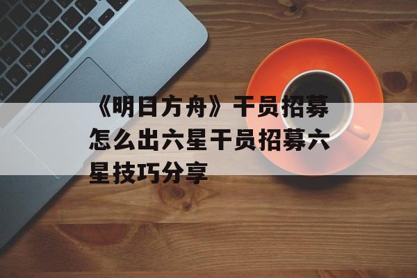 《明日方舟》干员招募怎么出六星干员招募六星技巧分享