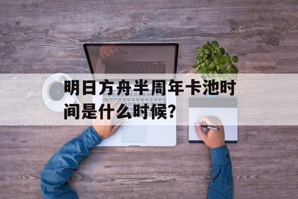 明日方舟半周年卡池时间是什么时候？