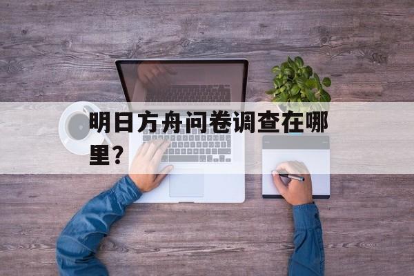 明日方舟问卷调查在哪里？