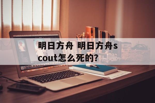 明日方舟 明日方舟scout怎么死的？