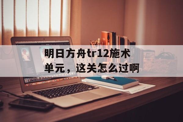 明日方舟tr12施术单元，这关怎么过啊