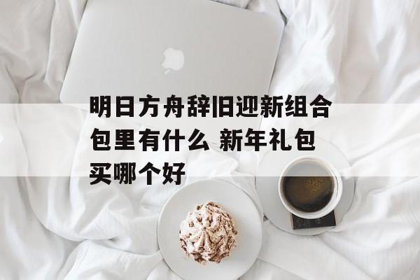 明日方舟辞旧迎新组合包里有什么 新年礼包买哪个好