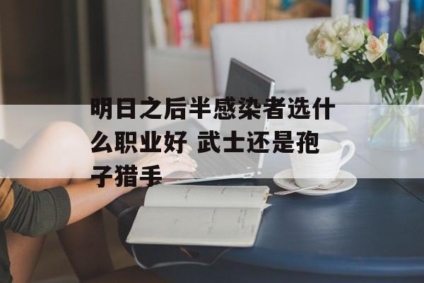 明日之后半感染者选什么职业好 武士还是孢子猎手