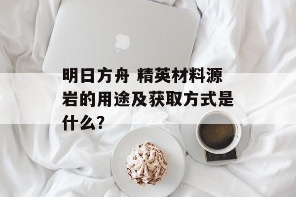 明日方舟 精英材料源岩的用途及获取方式是什么？