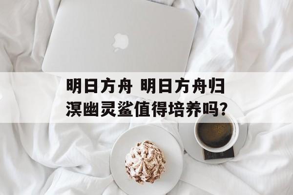 明日方舟 明日方舟归溟幽灵鲨值得培养吗？