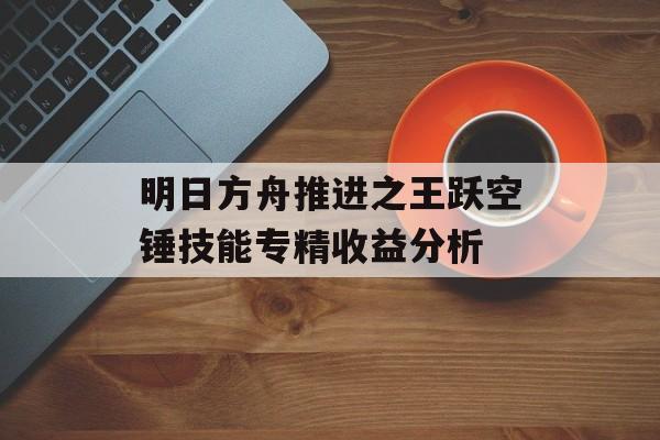 明日方舟推进之王跃空锤技能专精收益分析