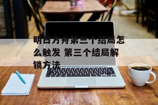 明日方舟第三个结局怎么触发 第三个结局解锁方法