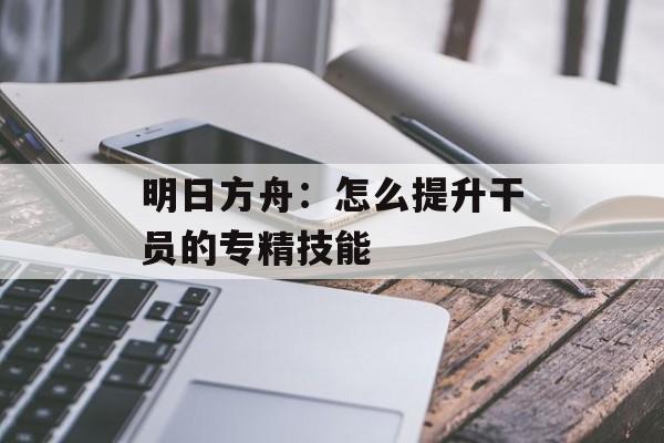 明日方舟：怎么提升干员的专精技能