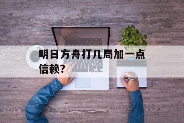 明日方舟打几局加一点信赖？